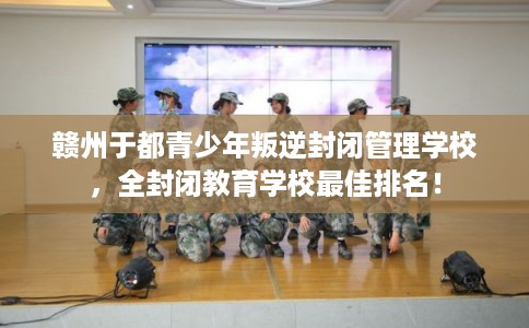 赣州于都青少年叛逆封闭管理学校，全封闭教育学校最佳排名！