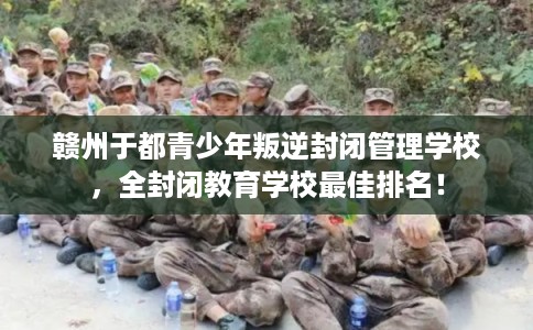 赣州于都青少年叛逆封闭管理学校，全封闭教育学校最佳排名！