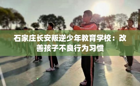 石家庄长安叛逆少年教育学校：改善孩子不良行为习惯