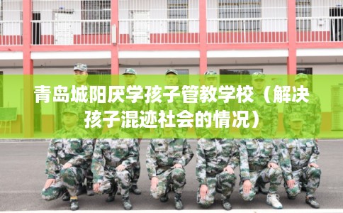 青岛城阳厌学孩子管教学校（解决孩子混迹社会的情况）