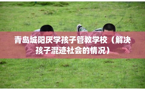 青岛城阳厌学孩子管教学校（解决孩子混迹社会的情况）