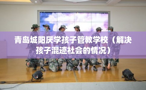 青岛城阳厌学孩子管教学校（解决孩子混迹社会的情况）