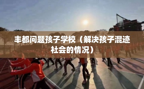 丰都问题孩子学校（解决孩子混迹社会的情况）