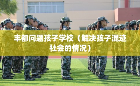 丰都问题孩子学校（解决孩子混迹社会的情况）