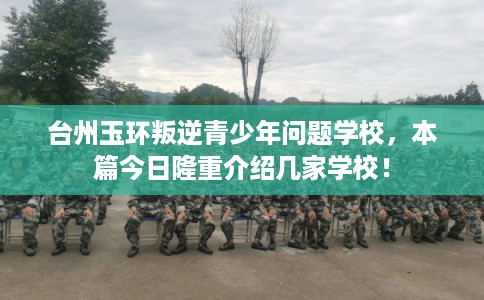 台州玉环叛逆青少年问题学校，本篇今日隆重介绍几家学校！