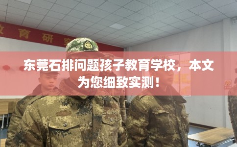 东莞石排问题孩子教育学校，本文为您细致实测！