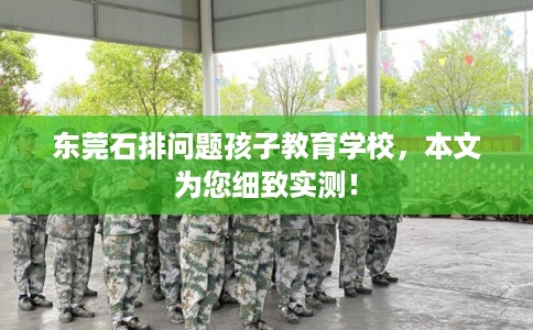 东莞石排问题孩子教育学校，本文为您细致实测！