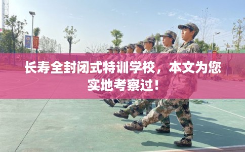 长寿全封闭式特训学校，本文为您实地考察过！
