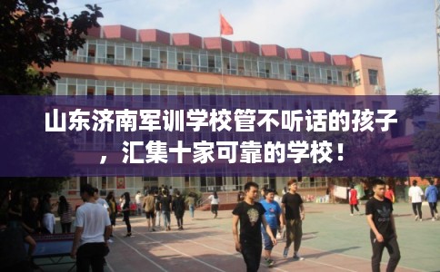 山东济南军训学校管不听话的孩子，汇集十家可靠的学校！