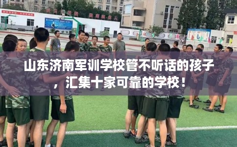 山东济南军训学校管不听话的孩子，汇集十家可靠的学校！