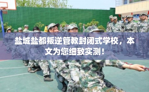 盐城盐都叛逆管教封闭式学校，本文为您细致实测！