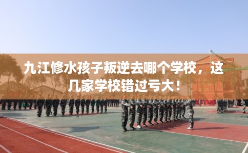 九江修水孩子叛逆去哪个学校，这几家学校错过亏大！