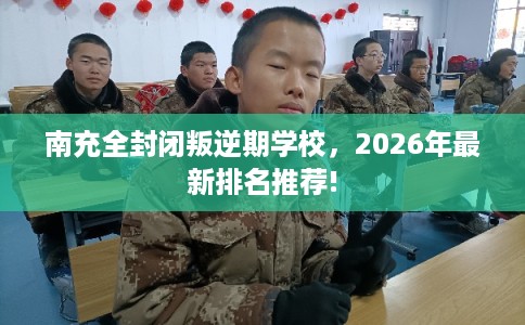 南充全封闭叛逆期学校，2026年最新排名推荐!