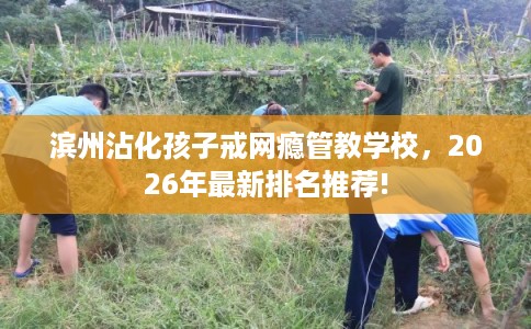 滨州沾化孩子戒网瘾管教学校，2026年最新排名推荐!