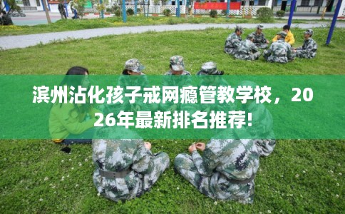 滨州沾化孩子戒网瘾管教学校，2026年最新排名推荐!