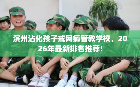 滨州沾化孩子戒网瘾管教学校，2026年最新排名推荐!