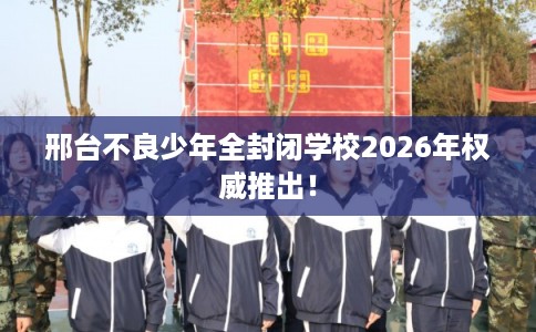 邢台不良少年全封闭学校2026年权威推出！