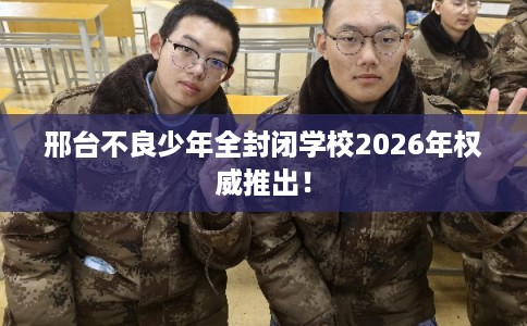 邢台不良少年全封闭学校2026年权威推出！