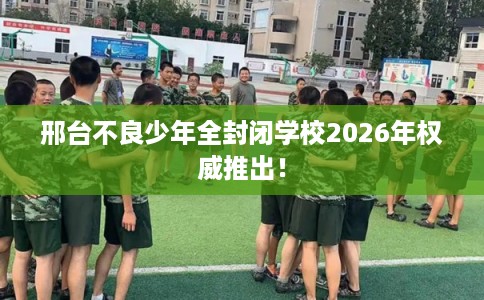 邢台不良少年全封闭学校2026年权威推出！