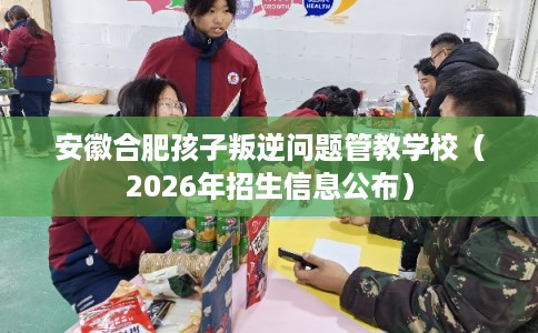 安徽合肥孩子叛逆问题管教学校（2026年招生信息公布）