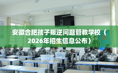 安徽合肥孩子叛逆问题管教学校（2026年招生信息公布）