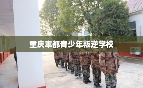 重庆丰都青少年叛逆学校