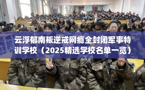 云浮郁南叛逆戒网瘾全封闭军事特训学校（2025精选学校名单一览）