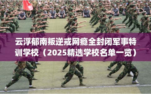 云浮郁南叛逆戒网瘾全封闭军事特训学校（2025精选学校名单一览）