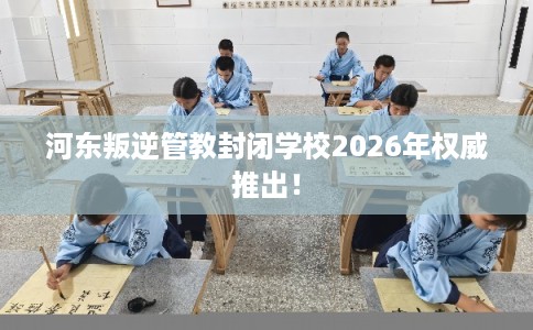 河东叛逆管教封闭学校2026年权威推出！