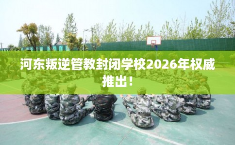 河东叛逆管教封闭学校2026年权威推出！
