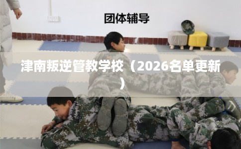 津南叛逆管教学校（2026名单更新）