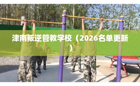 津南叛逆管教学校（2026名单更新）