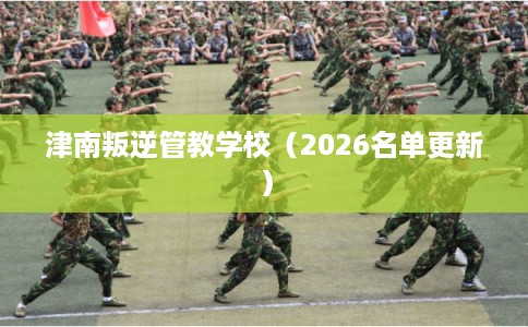 津南叛逆管教学校（2026名单更新）