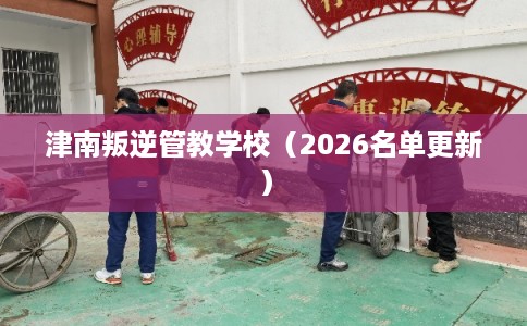 津南叛逆管教学校（2026名单更新）