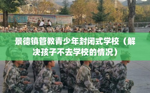景德镇管教青少年封闭式学校（解决孩子不去学校的情况）