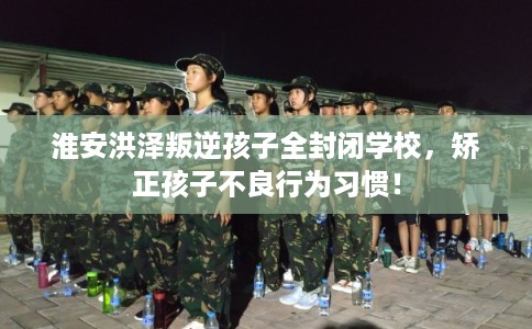 淮安洪泽叛逆孩子全封闭学校，矫正孩子不良行为习惯！