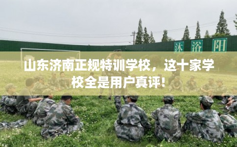 山东济南正规特训学校，这十家学校全是用户真评!