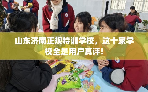 山东济南正规特训学校，这十家学校全是用户真评!