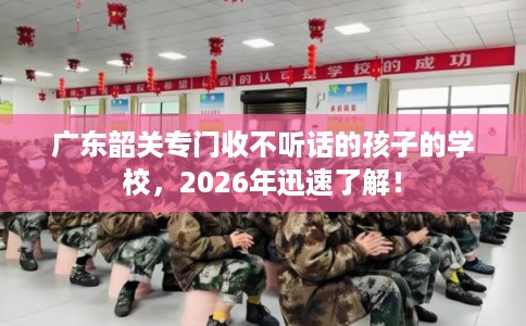 广东韶关专门收不听话的孩子的学校，2026年迅速了解！