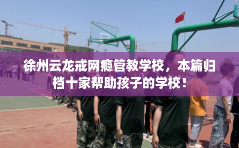 徐州云龙戒网瘾管教学校，本篇归档十家帮助孩子的学校！