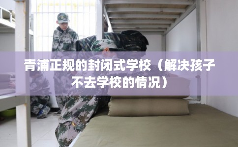 青浦正规的封闭式学校（解决孩子不去学校的情况）