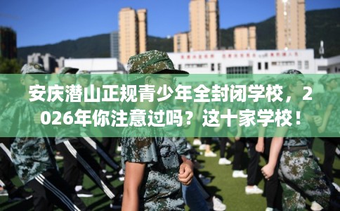 安庆潜山正规青少年全封闭学校，2026年你注意过吗？这十家学校！
