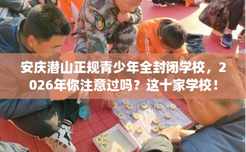 安庆潜山正规青少年全封闭学校，2026年你注意过吗？这十家学校！