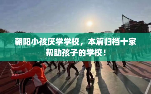 朝阳小孩厌学学校，本篇归档十家帮助孩子的学校！