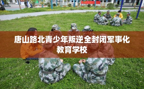 唐山路北青少年叛逆全封闭军事化教育学校