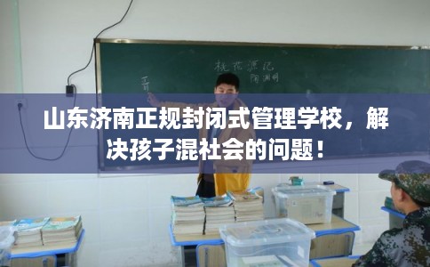 山东济南正规封闭式管理学校，解决孩子混社会的问题！