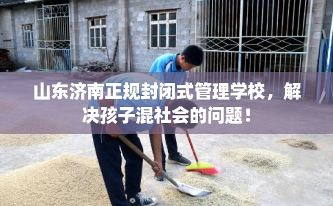 山东济南正规封闭式管理学校，解决孩子混社会的问题！