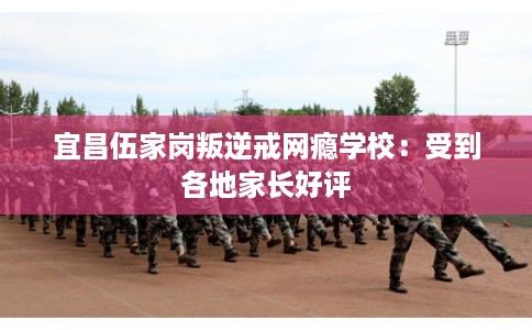 宜昌伍家岗叛逆戒网瘾学校：受到各地家长好评