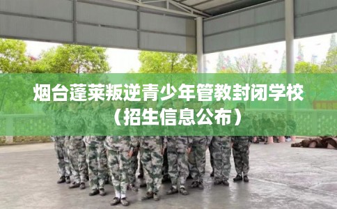 烟台蓬莱叛逆青少年管教封闭学校（招生信息公布）