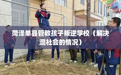 菏泽单县管教孩子叛逆学校（解决混社会的情况）
